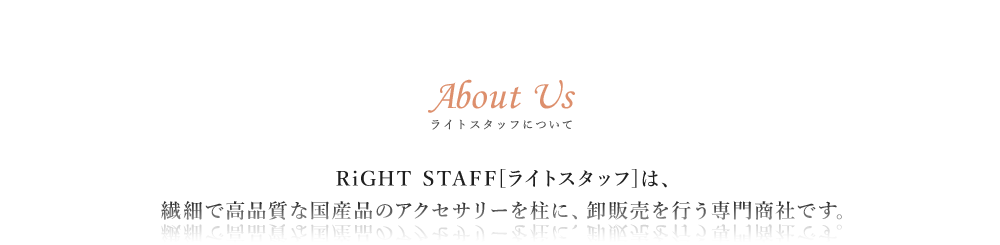 ライトスタッフについて RiGHT STAFF[ライトスタッフ]は繊細で高品質な国産品のアクセサリーを柱に、卸販売を行う専門商社です。