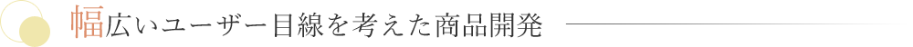 幅広いユーザー目線を考えた商品開発