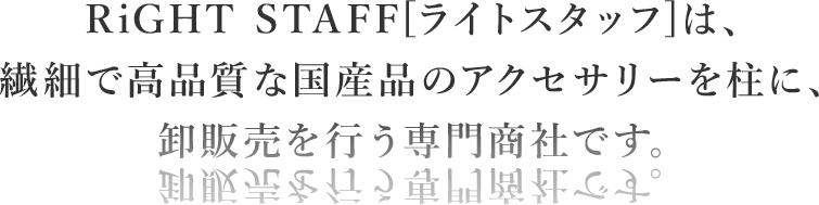 RiGHT STAFF[ライトスタッフ]は、繊細で高品質な国産品のアクセサリーを柱に、卸販売を行う専門商社です。