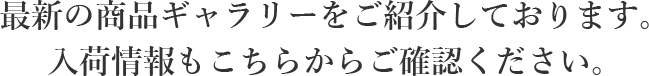 最新の商品ギャラリーをご紹介しております。入荷情報もこちらからご確認ください。